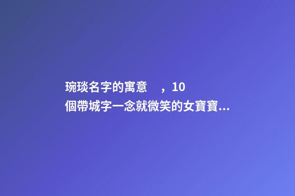 琬琰名字的寓意，10個帶城字一念就微笑的女寶寶名